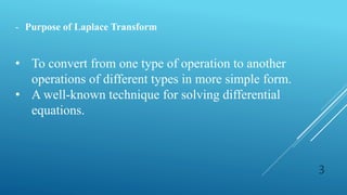3
- Purpose of Laplace Transform
• To convert from one type of operation to another
operations of different types in more simple form.
• A well-known technique for solving differential
equations.
 