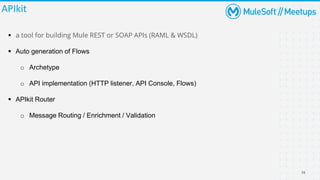 16
APIkit
▪ a tool for building Mule REST or SOAP APIs (RAML & WSDL)
▪ Auto generation of Flows
o Archetype
o API implementation (HTTP listener, API Console, Flows)
▪ APIkit Router
o Message Routing / Enrichment / Validation
 