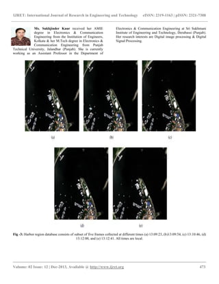 IJRET: International Journal of Research in Engineering and Technology eISSN: 2319-1163 | pISSN: 2321-7308
__________________________________________________________________________________________
Volume: 02 Issue: 12 | Dec-2013, Available @ http://www.ijret.org 473
Ms. Sukhjinder Kaur received her AMIE
degree in Electronics & Communication
Engineering from the Institution of Engineers,
Kolkata & her M.Tech degree in Electronics &
Communication Engineering from Punjab
Technical University, Jalandhar (Punjab). She is currently
working as an Assistant Professor in the Department of
Electronics & Communication Engineering at Sri Sukhmani
Institute of Engineering and Technology, Derabassi (Punjab).
Her research interests are Digital image processing & Digital
Signal Processing.
Fig -3: Harbor region database consists of subset of five frames collected at different times (a) 13:09:23, (b)13:09:54, (c) 13:10:46, (d)
13:12:00, and (e) 13:12:41. All times are local.
 