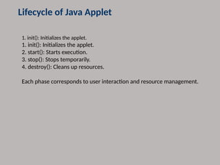 Lifecycle of Java Applet
1. init(): Initializes the applet.
1. init(): Initializes the applet.
2. start(): Starts execution.
3. stop(): Stops temporarily.
4. destroy(): Cleans up resources.
Each phase corresponds to user interaction and resource management.
 
