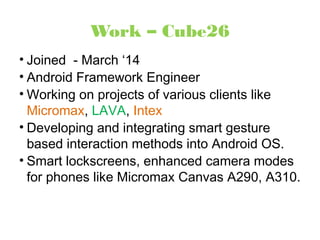 Work – Cube26 
• Joined - March ‘14 
• Android Framework Engineer 
• Working on projects of various clients like 
Micromax, LAVA, Intex 
• Developing and integrating smart gesture 
based interaction methods into Android OS. 
• Smart lockscreens, enhanced camera modes 
for phones like Micromax Canvas A290, A310. 
 