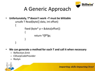 A Generic Approach
• Unfortunately, T*doesn’t work –T must be blittable
unsafe T Read(byte[] data, int offset)
{
fixed (byte* p = &data[offset])
{
return *(T*)p;
}
}
• We can generate a method for each T and call it when necessary
– Reflection.Emit
– CSharpCodeProvider
– Roslyn
 