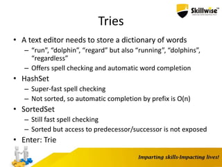 Tries
• A text editor needs to store a dictionary of words
– “run”, “dolphin”, “regard” but also “running”, “dolphins”,
“regardless”
– Offers spell checking and automatic word completion
• HashSet
– Super-fast spell checking
– Not sorted, so automatic completion by prefix is O(n)
• SortedSet
– Still fast spell checking
– Sorted but access to predecessor/successor is not exposed
• Enter: Trie
 