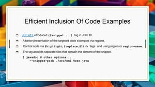 Efficient Inclusion Of Code Examples
☕ JEP 413 introduced {@snippet ...} tag in JDK 18
☕ A better presentation of the targeted code examples via regions.
☕ Control code via @highlight, @replace, @link tags and using region or region=name.
☕ The tag accepts separate files that contain the content of the snippet.
$ javadoc # other options...
--snippet-path ./src/xml User.java
 