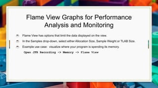 Flame View Graphs for Performance
Analysis and Monitoring
☕ Flame View has options that limit the data displayed on the view.
☕ In the Samples drop-down, select either Allocation Size, Sample Weight or TLAB Size.
☕ Example use case: visualize where your program is spending its memory.
Open JFR Recording -> Memory -> Flame View
 