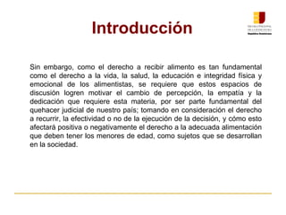 Sin embargo, como el derecho a recibir alimento es tan fundamental
como el derecho a la vida, la salud, la educación e integridad física y
emocional de los alimentistas, se requiere que estos espacios de
discusión logren motivar el cambio de percepción, la empatía y la
dedicación que requiere esta materia, por ser parte fundamental del
quehacer judicial de nuestro país; tomando en consideración el derecho
a recurrir, la efectividad o no de la ejecución de la decisión, y cómo esto
afectará positiva o negativamente el derecho a la adecuada alimentación
que deben tener los menores de edad, como sujetos que se desarrollan
en la sociedad.
Introducción
 