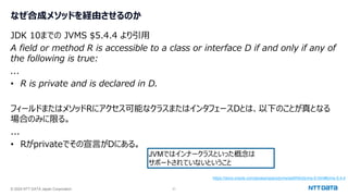 © 2024 NTT DATA Japan Corporation 31
なぜ合成メソッドを経由させるのか
JDK 10までの JVMS $5.4.4 より引用
A field or method R is accessible to a class or interface D if and only if any of
the following is true:
...
• R is private and is declared in D.
フィールドまたはメソッドRにアクセス可能なクラスまたはインタフェースDとは、以下のことが真となる
場合のみに限る。
...
• Rがprivateでその宣言がDにある。
https://docs.oracle.com/javase/specs/jvms/se9/html/jvms-5.html#jvms-5.4.4
JVMではインナークラスといった概念は
サポートされていないということ
 