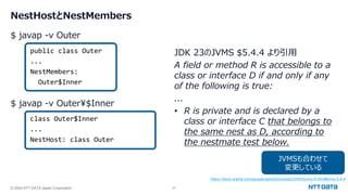 © 2024 NTT DATA Japan Corporation 37
NestHostとNestMembers
$ javap -v Outer
public class Outer
...
NestMembers:
Outer$Inner
$ javap -v Outer¥$Inner
class Outer$Inner
...
NestHost: class Outer
JVMSも合わせて
変更している
JDK 23のJVMS $5.4.4 より引用
A field or method R is accessible to a
class or interface D if and only if any
of the following is true:
...
• R is private and is declared by a
class or interface C that belongs to
the same nest as D, according to
the nestmate test below.
https://docs.oracle.com/javase/specs/jvms/se23/html/jvms-5.html#jvms-5.4.4
 