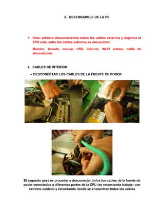 2. DESENSAMBLE DE LA PC




  1. Nota: primero desconectamos todos los cables externos y dejamos la
     CPU sola, entre los cables externos se encuentran:

     Monitor, teclado, mouse, USB, internet, WI-FI antena, cable de
     alimentación.



  2. CABLES DE INTERIOR

    • DESCONECTAR LOS CABLES DE LA FUENTE DE PODER




El segundo pasa es proceder a desconectar todos los cables de la fuente de
poder conectados a diferentes partes de la CPU (se recomienda trabajar con
    extremo cuidado y recordando donde se encuentran todos los cables
 