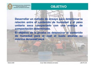 UNIVERSIDAD NACIONAL DEINGENIERIA
Facultad de Ingeniería Civil
Laboratorio de Mecánica de Suelos OBJETIVO
Desarrollar un método de ensayo para determinar la
relación entre el contenido de humedad y el peso
unitario seco compactado con una energía de
compactación determinada.
El objetivo de la prueba es determinar el contenido
de humedad para el cual el suelo alcanza su
máxima densidad seca
Febrero2006 Curso Taller de Mecánica de Suelos LMS-FIC-UNI
 