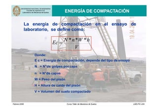 UNIVERSIDAD NACIONAL DEINGENIERIA
Facultad de Ingeniería Civil
Laboratorio de Mecánica de Suelos ENERGÍA DE COMPACTACIÓN
en el ensayo de
La energía de compactación
laboratorio, se define como:
V
Ec 
N *n*W *h
Donde:
E c = Energía de compactación, depende del tipo de ensayo
N = N°de golpes por capa
n = N°de capas
W = Peso del pisón
H = Altura de caída del pisón
V = Volumen del suelo compactado
Febrero2006 Curso Taller de Mecánica de Suelos LMS-FIC-UNI
 