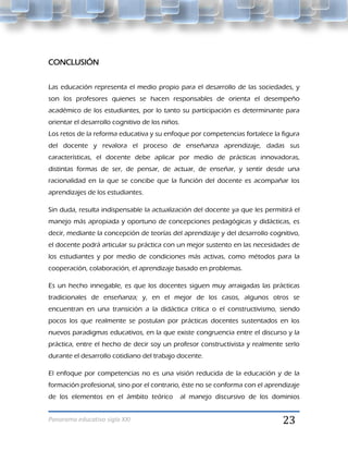 CONCLUSIÓN


Las educación representa el medio propio para el desarrollo de las sociedades, y
son los profesores quienes se hacen responsables de orienta el desempeño
académico de los estudiantes, por lo tanto su participación es determinante para
orientar el desarrollo cognitivo de los niños.
Los retos de la reforma educativa y su enfoque por competencias fortalece la figura
del docente y revalora el proceso de enseñanza aprendizaje, dadas sus
características, el docente debe aplicar por medio de prácticas innovadoras,
distintas formas de ser, de pensar, de actuar, de enseñar, y sentir desde una
racionalidad en la que se concibe que la función del docente es acompañar los
aprendizajes de los estudiantes.

Sin duda, resulta indispensable la actualización del docente ya que les permitirá el
manejo más apropiada y oportuno de concepciones pedagógicas y didácticas, es
decir, mediante la concepción de teorías del aprendizaje y del desarrollo cognitivo,
el docente podrá articular su práctica con un mejor sustento en las necesidades de
los estudiantes y por medio de condiciones más activas, como métodos para la
cooperación, colaboración, el aprendizaje basado en problemas.

Es un hecho innegable, es que los docentes siguen muy arraigadas las prácticas
tradicionales de enseñanza; y, en el mejor de los casos, algunos otros se
encuentran en una transición a la didáctica crítica o el constructivismo, siendo
pocos los que realmente se postulan por prácticas docentes sustentados en los
nuevos paradigmas educativos, en la que existe congruencia entre el discurso y la
práctica, entre el hecho de decir soy un profesor constructivista y realmente serlo
durante el desarrollo cotidiano del trabajo docente.

El enfoque por competencias no es una visión reducida de la educación y de la
formación profesional, sino por el contrario, éste no se conforma con el aprendizaje
de los elementos en el ámbito teórico            al manejo discursivo de los dominios


Panorama educativo siglo XXI                                                   23
 