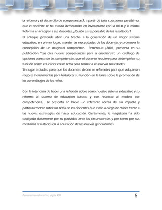 la reforma y el desarrollo de competencias?, a partir de tales cuestiones percibimos
que el docente se ha estado demorando en involucrarse con la RIEB y la misma
Reforma en integrar a sus docentes, ¿Quién es responsable de los resultados?
El enfoque pretende abrir una brecha a la generación de un mejor sistema
educativo, en primer lugar, atender las necesidades de los docentes y promover la
concepción de un magistral competente.         Perrenoud (2004) presenta en su
publicación “Las diez nuevas competencias para la enseñanza”, un catálogo de
opciones acerca de las competencias que el docente requiere para desempeñar su
función como educador en los retos para formar a las nuevas sociedades.
Sin lugar a dudas, para que los docentes deben se referentes para que adquieran
mejores herramientas para fortalecer su función en la tarea sobre la promoción de
los aprendizajes de los niños.


Con la intención de hacer una reflexión sobre como nuestro sistema educativo y su
reforma al sistema de educación básica, y con respecto al modelo por
competencias,    se presenta en breve un referente acerca del su impacto y
particularmente sobre los retos de los docentes que están a cargo de hacer frente a
las nuevas estrategias de hacer educación. Ciertamente, le magisterio ha sido
castigado duramente por su pasividad ante las circunstancias y por tanto por sus
medianos resultados en la educación de las nuevas generaciones.




Panorama educativo siglo XXI                                                    5
 