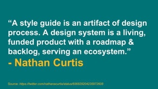 “A style guide is an artifact of design
process. A design system is a living,
funded product with a roadmap &
backlog, serving an ecosystem.”
- Nathan Curtis
Source: https://twitter.com/nathanacurtis/status/656829204235972608
 