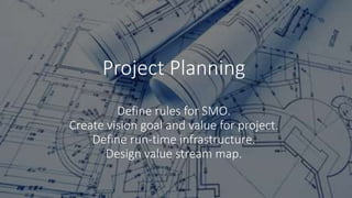 Project Planning
Define rules for SMO.
Create vision goal and value for project.
Define run-time infrastructure.
Design value stream map.
 
