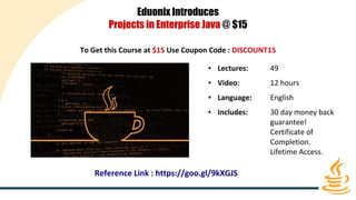 Eduonix Introduces
Projects in Enterprise Java @ $15
To Get this Course at $15 Use Coupon Code : DISCOUNT15
● Lectures: 49
● Video: 12 hours
● Language: English
● Includes: 30 day money back
guarantee!
Certificate of
Completion.
Lifetime Access.
Reference Link : https://goo.gl/9kXGJS
 