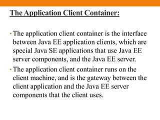 TheApplication Client Container:
• The application client container is the interface
between Java EE application clients, which are
special Java SE applications that use Java EE
server components, and the Java EE server.
• The application client container runs on the
client machine, and is the gateway between the
client application and the Java EE server
components that the client uses.
 