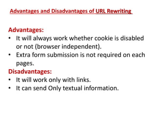 Advantages:
• It will always work whether cookie is disabled
or not (browser independent).
• Extra form submission is not required on each
pages.
Disadvantages:
• It will work only with links.
• It can send Only textual information.
Advantages and Disadvantages of URL Rewriting
 