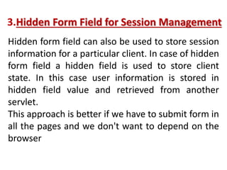 3.Hidden Form Field for Session Management
Hidden form field can also be used to store session
information for a particular client. In case of hidden
form field a hidden field is used to store client
state. In this case user information is stored in
hidden field value and retrieved from another
servlet.
This approach is better if we have to submit form in
all the pages and we don't want to depend on the
browser
 