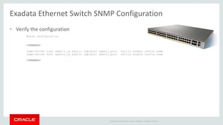 Copyright © 2014 Oracle and/or its affiliates. All rights reserved. |
Exadata Ethernet Switch SNMP Configuration
• Verify the configuration
#show configuration
<TRIMMED>
snmp-server host agent1_ip public udp-port agent1_port entity envmon config snmp
snmp-server host agent2_ip public udp-port agent2_port entity envmon config snmp
<TRIMMED>
 