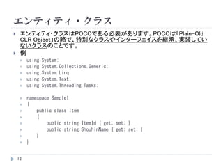 エンティティ・クラス
 エンティティ・クラスはPOCOである必要があります。POCOは「Plain-Old
CLR Object」の略で、特別なクラスやインターフェイスを継承、実装してい
ないクラスのことです。
 例
 using System;
 using System.Collections.Generic;
 using System.Linq;
 using System.Text;
 using System.Threading.Tasks;
 namespace Sample1
 {
 public class Item
 {
 public string ItemId { get; set; }
 public string ShouhinName { get; set; }
 }
 }
12
 