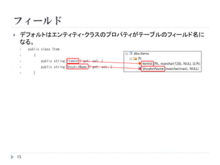 フィールド
 デフォルトはエンティティ・クラスのプロパティがテーブルのフィールド名に
なる。
 public class Item
 {
 public string ItemId { get; set; }
 public string ShouhinName { get; set; }
 }
15
 