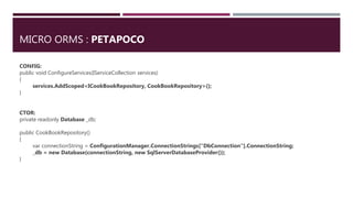 MICRO ORMS : PETAPOCO
CONFIG:
public void ConfigureServices(IServiceCollection services)
{
services.AddScoped<ICookBookRepository, CookBookRepository>();
}
CTOR:
private readonly Database _db;
public CookBookRepository()
{
var connectionString = ConfigurationManager.ConnectionStrings["DbConnection"].ConnectionString;
_db = new Database(connectionString, new SqlServerDatabaseProvider());
}
 