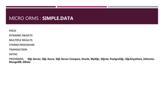 MICRO ORMS : SIMPLE.DATA
POCO
DYNAMIC OBJECTS
MULTIPLE RESULTS
STORED PROCEDURE
TRANSACTION
ASYNC
PROVIDERS: SQL Server, SQL Azure, SQL Server Compact, Oracle, MySQL, SQLite, PostgreSQL, SQLAnywhere, Informix,
MongoDB, OData
 
