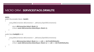 MICRO ORM : SERVICESTACK.ORMLITE
REPO:
public IEnumerable<Book> GetAll()
{
using (IDbConnection dbConnection = _dbFactory.OpenDbConnection())
{
return dbConnection.Select<Book>();
//return await dbConnection.SelectAsync<Book>();
}
}
public Book GetByID(int id)
{
using (IDbConnection dbConnection = _dbFactory.OpenDbConnection())
{
return dbConnection.Select<Book>(s => s.Id == id).FirstOrDefault();
//return await dbConnection.SelectAsync<Book>(s => s.Id == id).FirstOrDefault();
}
}
 