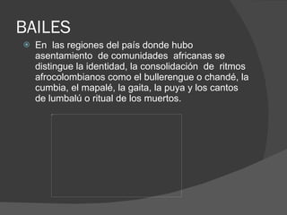 BAILES En  las regiones del país donde hubo asentamiento  de comunidades  africanas se distingue la identidad, la consolidación  de  ritmos afrocolombianos como el bullerengue o chandé, la cumbia, el mapalé, la gaita, la puya y los cantos de lumbalú o ritual de los muertos.  