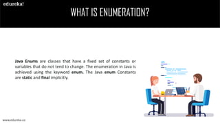 WHAT IS ENUMERATION?
www.edureka.co
Java Enums are classes that have a fixed set of constants or
variables that do not tend to change. The enumeration in Java is
achieved using the keyword enum. The Java enum Constants
are static and final implicitly.
 