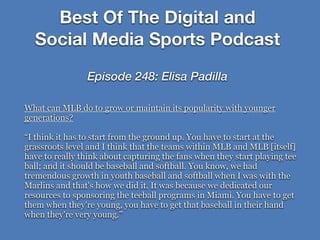 What can MLB do to grow or maintain its popularity with younger
generations?
“I think it has to start from the ground up. You have to start at the
grassroots level and I think that the teams within MLB and MLB [itself]
have to really think about capturing the fans when they start playing tee
ball; and it should be baseball and softball. You know, we had
tremendous growth in youth baseball and softball when I was with the
Marlins and that's how we did it. It was because we dedicated our
resources to sponsoring the teeball programs in Miami. You have to get
them when they're young, you have to get that baseball in their hand
when they're very young.”
Best Of The Digital and
Social Media Sports Podcast
Episode 248: Elisa Padilla
 