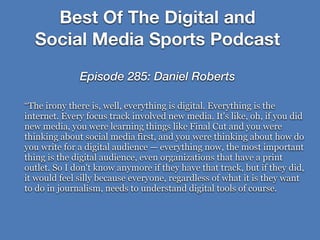 “The irony there is, well, everything is digital. Everything is the
internet. Every focus track involved new media. It's like, oh, if you did
new media, you were learning things like Final Cut and you were
thinking about social media first, and you were thinking about how do
you write for a digital audience — everything now, the most important
thing is the digital audience, even organizations that have a print
outlet. So I don't know anymore if they have that track, but if they did,
it would feel silly because everyone, regardless of what it is they want
to do in journalism, needs to understand digital tools of course.
Best Of The Digital and
Social Media Sports Podcast
Episode 285: Daniel Roberts
 