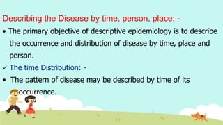 Describing the Disease by time, person, place: -
• The primary objective of descriptive epidemiology is to describe
the occurrence and distribution of disease by time, place and
person.
 The time Distribution: -
• The pattern of disease may be described by time of its
occurrence.
 
