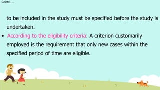 Contd…..
to be included in the study must be specified before the study is
undertaken.
• According to the eligibility criteria: A criterion customarily
employed is the requirement that only new cases within the
specified period of time are eligible.
 