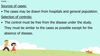 Contd…..
Sources of cases:
• The cases may be drawn from hospitals and general population.
Selection of controls:
• The control must be free from the disease under the study.
They must be similar to the cases as possible except for the
absence of disease.
 
