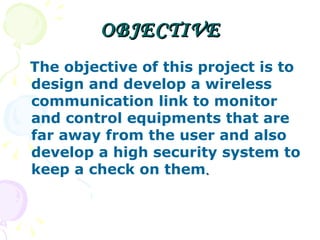 OBJECTIVE The objective of this project is to design and develop a wireless communication link to monitor and control equipments that are far away from the user and also develop a high security system to keep a check on them . 