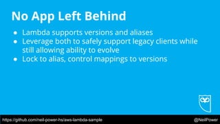 https://github.com/neil-power-hs/aws-lambda-sample @NeilPower
No App Left Behind
● Lambda supports versions and aliases
● Leverage both to safely support legacy clients while
still allowing ability to evolve
● Lock to alias, control mappings to versions
 
