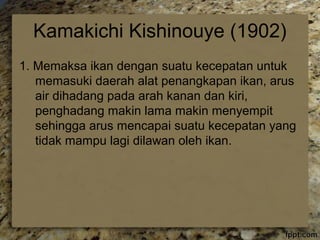 Kamakichi Kishinouye (1902) 
1. Memaksa ikan dengan suatu kecepatan untuk 
memasuki daerah alat penangkapan ikan, arus 
air dihadang pada arah kanan dan kiri, 
penghadang makin lama makin menyempit 
sehingga arus mencapai suatu kecepatan yang 
tidak mampu lagi dilawan oleh ikan. 
 