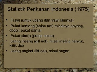 Statistik Perikanan Indonesia (1975) 
• Trawl (untuk udang dan trawl lainnya) 
• Pukat kantong (seine net) misalnya payang, 
dogol, pukat pantai 
• Pukat cincin (purse seine) 
• Jaring insang (gill net), misal insang hanyut, 
klitik dsb 
• Jaring angkat (lift net), misal bagan 
 