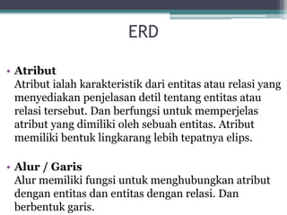 ERD
• Atribut
Atribut ialah karakteristik dari entitas atau relasi yang
menyediakan penjelasan detil tentang entitas atau
relasi tersebut. Dan berfungsi untuk memperjelas
atribut yang dimiliki oleh sebuah entitas. Atribut
memiliki bentuk lingkarang lebih tepatnya elips.
• Alur / Garis
Alur memiliki fungsi untuk menghubungkan atribut
dengan entitas dan entitas dengan relasi. Dan
berbentuk garis.
 