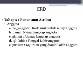 ERD
• Tahap 2 : Penentuan Atribut
1. Anggota
a. no_anggota : Kode unik untuk setiap anggota
b. nama : Nama Lengkap anggota
c. alamat : Alamat Lengkap anggota
d. tgl_lahir : Tanggal Lahir anggota
e. jurusan : Kejuruan yang diambil oleh anggota
 