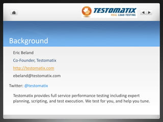 Background	Eric Beland Co-Founder, Testomatixhttp://testomatix.comebeland@testomatix.comTwitter: @testomatix	Testomatix provides full service performance testing including expert planning, scripting, and test execution. We test for you, and help you tune.  