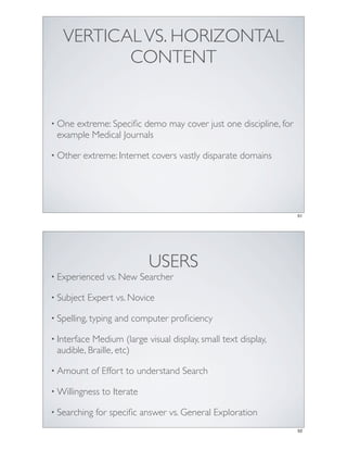 VERTICAL VS. HORIZONTAL
          CONTENT


• Oneextreme: Speciﬁc demo may cover just one discipline, for
 example Medical Journals

• Other   extreme: Internet covers vastly disparate domains




                                                                51




                             USERS
• Experienced     vs. New Searcher

• Subject   Expert vs. Novice

• Spelling, typing   and computer proﬁciency

• InterfaceMedium (large visual display, small text display,
 audible, Braille, etc)

• Amount      of Effort to understand Search

• Willingness   to Iterate

• Searching    for speciﬁc answer vs. General Exploration
                                                                52
 