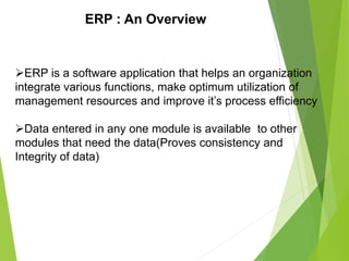 ERP : An Overview
ERP is a software application that helps an organization
integrate various functions, make optimum utilization of
management resources and improve it’s process efficiency
Data entered in any one module is available to other
modules that need the data(Proves consistency and
Integrity of data)
 