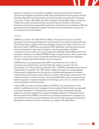 NucleusResearch.com 9
Document Number: U75 June 2020
operational visibility and more efficient workflows. Also in November 2019, Rootstock
launched new integrations between its 360º Sales and Operations Planning engine and the
Salesforce Manufacturing Cloud, helping manufacturers generate production and supply
chain plans. Finally, in May 2020, the vendor released its Spring 2020 update, introducing
Freight and Landed Cost and Inventory License Plating functionalities to the solution.
Rootstock’s combination of specialized expertise for manufacturing and distribution ERP and
delivery through the Salesforce ecosystem will help maintain and improve its position on
future editions of the Value Matrix.
SYSPRO
SYSPRO is a Leader in the 2020 ERP Value Matrix. The vendors focuses on providing
specialized manufacturing and distribution functionalities for verticals including automotive,
food and beverage, industrial machinery, packaging, plastics and rubber, electronics, and
fabricated metals. SYSPRO also covers general ERP capabilities including accounting and
financial management, reporting and analytics, inventory optimization, workflow
management, and can scale up to accommodate the workloads of both SMBs and tier-one
enterprises. Customers can deploy SYSPRO through a range of options, either on-premises,
hybrid, or in the cloud, and can leverage Microsoft Azure’s advanced cloud capabilities
through a strategic partnership between the two companies.
SYSPRO’s focus on providing specialized ERP functionalities for a set number of
manufacturing and distribution verticals enables the vendor to provide “last mile
functionality” out of the box (Nucleus Research t102 – SYSPRO consolidates vertical focus at
Catapult 2019 – July 2019). This “ERP realism” allows the company to natively develop
industry-specific capabilities from the ground up, thereby avoiding expensive software
customizations and driving long term value for customers with complex requirements. This
strategy has led to consistent wins over more recognizable ERP vendors as customers feel
better equipped to incorporate Industry 4.0 technology, such as AI, IoT, and bots, to their
existing operations and best practices.
In April 2020, the vendor launched updates to SYSPRO 8, with enhancements to the
solution’s usability and product management functionalities. Product Recall was expanded
to increase traceability on individual items, while tax and Point of Sale both received
additional automation capabilities to support the global digitization of financial activities.
Nucleus expects that SYSPRO’s commitment to providing comprehensive coverage to its
core market of manufacturing and distribution verticals will help it keep pace with product
development trends and maintain its position as a Leader in the Value Matrix.
 