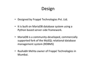 Design
• Designed by Frappé Technologies Pvt. Ltd.
• It is built on MariaDB database system using a
Python based server-side framework.
• MariaDB is a community-developed, commercially
supported fork of the MySQL relational database
management system (RDBMS)
• Rushabh Mehta owner of Frappé Technologies in
Mumbai.
 