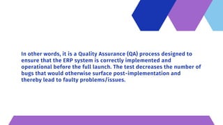 In other words, it is a Quality Assurance (QA) process designed to
ensure that the ERP system is correctly implemented and
operational before the full launch. The test decreases the number of
bugs that would otherwise surface post-implementation and
thereby lead to faulty problems/issues.
 