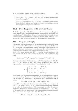 11.2. DECODING CODES WITH GR ¨OBNER BASES 363
1. F1 := {xy + 1, yz + x + y + 2} ⊂ Q[x, y, z] with the degree ordering being
degree lexicographic?
2. F2 := {x+20, y+10, z+12, u+1} ⊂ F23[x, y, z, u] with the degree ordering
being the block ordering with blocks (x, y) and (z, u) and degree reverse
lexicographic ordering inside the blocks?
11.2 Decoding codes with Gr¨obner bases
As the ﬁrst application of the Gr¨obner basis method we consider decoding linear
codes. For the clarity of presentation we make an emphasis on cyclic codes. We
consider Cooper’s philosophy or the power sums method in Section 11.2.1 and
the method of generalized Newton identities in Section 11.2.2. In Section 11.2.3
we provide a brief overview of methods for decoding general linear codes.
11.2.1 Cooper’s philosophy
Now we will give an introduction to the so-called Cooper’s philosophy or the
power sums method. This method uses the special form of a parity-check matrix
of a cyclic code. The main idea is to write these parity check equations with
unknowns for error positions and error values and then solve with respect to
these unknowns by adding some natural restrictions on them.
Let F = Fqm be the splitting ﬁeld of Xn
− 1 over Fq. Let a be a primitive n-th
root of unity in F. If i is in the deﬁning set of a cyclic code C (Deﬁnition ??),
then
(1, ai
, . . . , a(n−1)i
)cT
= c0 + c1ai
+ · · · + cn−1a(n−1)i
= c(ai
) = 0,
for every codeword c ∈ C. Hence (1, ai
, . . . , a(n−1)i
) is a parity check of C. Let
{i1, . . . , ir} be a deﬁning set of C. Then a parity check matrix H of C can be
represented as a matrix with entries in F (see also Section 7.5.3):
H =





1 ai1
a2i1
. . . a(n−1)i1
1 ai2
a2i2
. . . a(n−1)i2
...
...
...
...
...
1 air
a2ir
. . . a(n−1)ir





.
Let c, r and e be the transmitted codeword, the received word and the error
vector, respectively. Then r = c + e. Denote the corresponding polynomials by
c(x), r(x) and e(x), respectively. If we apply the parity check matrix to r, we
obtain
sT
:= HrT
= H(cT
+ eT
) = HcT
+ HeT
= HeT
,
since HcT
= 0, where s is the syndrome vector. Deﬁne si = r(ai
) for all
i = 1, . . . , n. Then si = e(ai
) for all i in the complete deﬁning set, and these
si are called the known syndromes. The remaining si are called the unknown
syndromes. We have that the vector s above has entries s = (si1
, . . . , sir
). Let t
be the number of errors that occurred while transmitting c over a noisy channel.
If the error vector is of weight t, then it is of the form
e = (0, . . . , 0, ej1
, 0, . . . , 0, ejl
, 0, . . . , 0, ejt
, 0, . . . , 0).
 