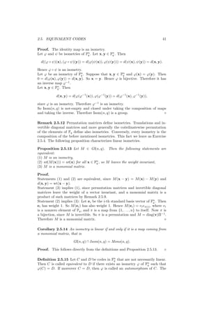 2.5. EQUIVALENT CODES 41
Proof. The identity map is an isometry.
Let ϕ and ψ be isometries of Fn
q . Let x, y ∈ Fn
q . Then
d((ϕ ◦ ψ)(x), (ϕ ◦ ψ)(y)) = d(ϕ(ψ(x)), ϕ(ψ(y))) = d(ψ(x), ψ(y)) = d(x, y).
Hence ϕ ◦ ψ is an isometry.
Let ϕ be an isometry of Fn
q . Suppose that x, y ∈ Fn
q and ϕ(x) = ϕ(y). Then
0 = d(ϕ(x), ϕ(y)) = d(x, y). So x = y. Hence ϕ is bijective. Therefore it has
an inverse map ϕ−1
.
Let x, y ∈ Fn
q . Then
d(x, y) = d(ϕ(ϕ−1
(x)), ϕ(ϕ−1
(y)) = d(ϕ−1
(x), ϕ−1
(y)),
since ϕ is an isometry. Therefore ϕ−1
is an isometry.
So Isom(n, q) is not-empty and closed under taking the composition of maps
and taking the inverse. Therefore Isom(n, q) is a group.
Remark 2.5.12 Permutation matrices deﬁne isometries. Translations and in-
vertible diagonal matrices and more generally the co¨ordinatewise permutation
of the elements of Fq deﬁne also isometries. Conversely, every isometry is the
composition of the before mentioned isometries. This fact we leave as Exercise
2.5.4. The following proposition characterizes linear isometries.
Proposition 2.5.13 Let M ∈ Gl(n, q). Then the following statements are
equivalent:
(1) M is an isometry,
(2) wt(M(x))) = wt(x) for all x ∈ Fn
q , so M leaves the weight invariant,
(3) M is a monomial matrix.
Proof.
Statements (1) and (2) are equivalent, since M(x − y) = M(x) − M(y) and
d(x, y) = wt(x − y).
Statement (3) implies (1), since permutation matrices and invertible diagonal
matrices leave the weight of a vector invariant, and a monomial matrix is a
product of such matrices by Remark 2.5.9.
Statement (2) implies (3): Let ei be the i-th standard basis vector of Fn
q . Then
ei has weight 1. So M(ei) has also weight 1. Hence M(ei) = vieπ(i), where vi
is a nonzero element of Fq, and π is a map from {1, . . . , n} to itself. Now π is
a bijection, since M is invertible. So π is a permutation and M = diag(v)Π−1
.
Therefore M is a monomial matrix.
Corollary 2.5.14 An isometry is linear if and only if it is a map coming from
a monomial matrix, that is
Gl(n, q) ∩ Isom(n, q) = Mono(n, q).
Proof. This follows directly from the deﬁnitions and Proposition 2.5.13.
Deﬁnition 2.5.15 Let C and D be codes in Fn
q that are not necessarily linear.
Then C is called equivalent to D if there exists an isometry ϕ of Fn
q such that
ϕ(C) = D. If moreover C = D, then ϕ is called an automorphism of C. The
 